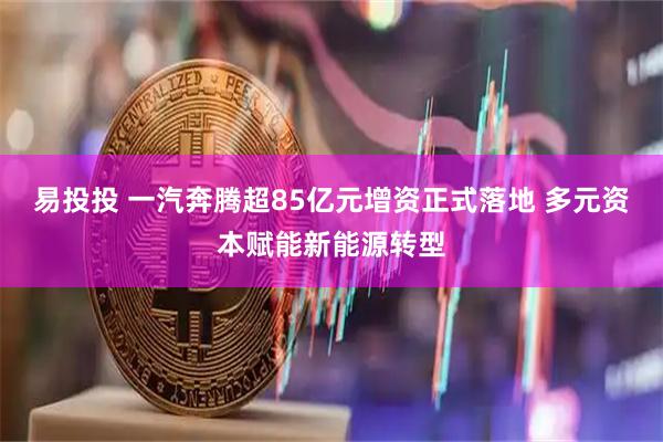 易投投 一汽奔腾超85亿元增资正式落地 多元资本赋能新能源转型