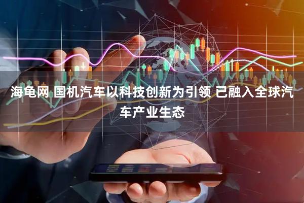 海龟网 国机汽车以科技创新为引领 已融入全球汽车产业生态