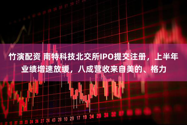 竹演配资 南特科技北交所IPO提交注册，上半年业绩增速放缓，八成营收来自美的、格力