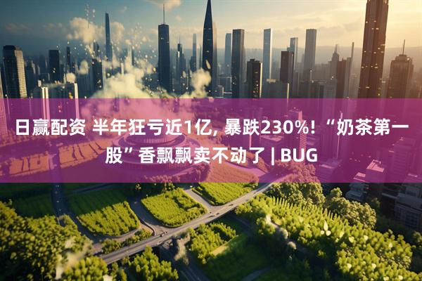 日赢配资 半年狂亏近1亿, 暴跌230%! “奶茶第一股”香飘飘卖不动了 | BUG