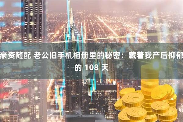 豪资随配 老公旧手机相册里的秘密：藏着我产后抑郁的 108 天