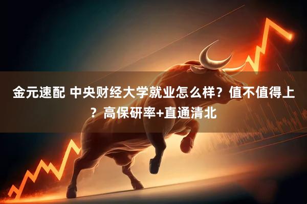 金元速配 中央财经大学就业怎么样？值不值得上？高保研率+直通清北