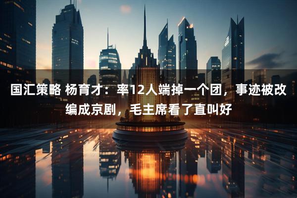 国汇策略 杨育才：率12人端掉一个团，事迹被改编成京剧，毛主席看了直叫好