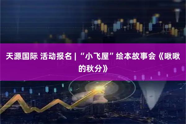 天源国际 活动报名 | “小飞屋”绘本故事会《啾啾的秋分》
