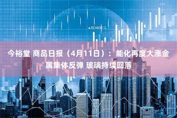 今裕堂 商品日报（4月11日）：能化再度大涨金属集体反弹 玻璃持续回落