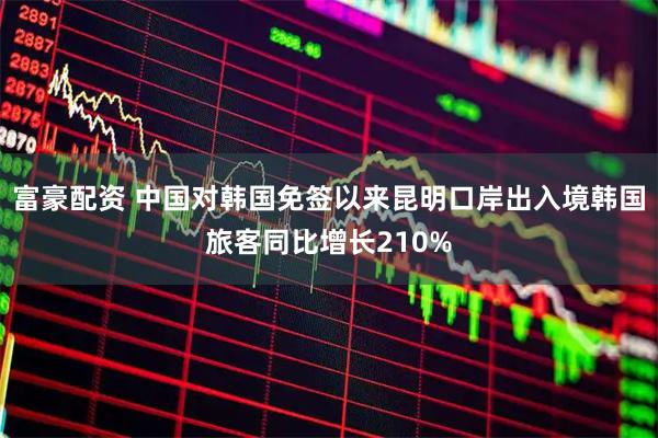 富豪配资 中国对韩国免签以来昆明口岸出入境韩国旅客同比增长210%