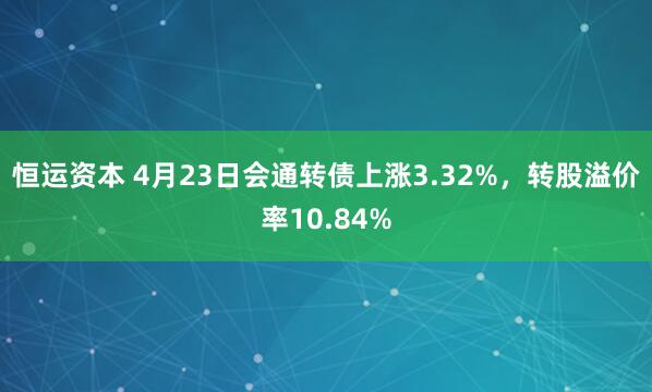 恒运资本 4月23日会通转债上涨3.32%，转股溢价率10.84%