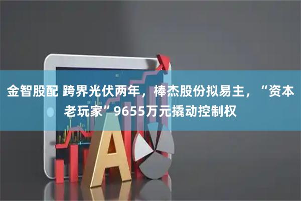 金智股配 跨界光伏两年，棒杰股份拟易主，“资本老玩家”9655万元撬动控制权