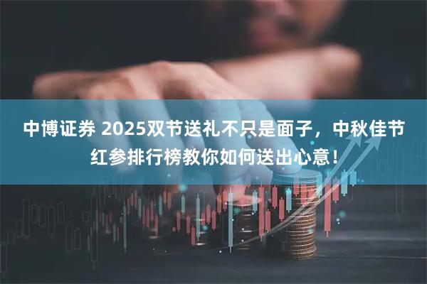 中博证券 2025双节送礼不只是面子，中秋佳节红参排行榜教你如何送出心意！