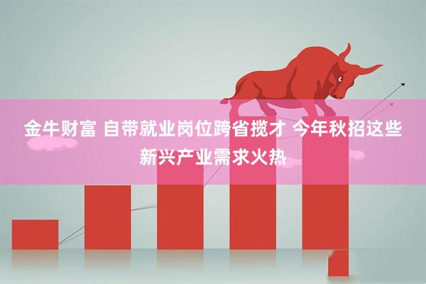 金牛财富 自带就业岗位跨省揽才&#32;今年秋招这些新兴产业需求火热