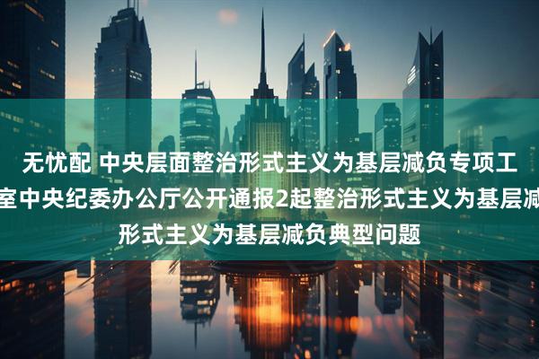 无忧配 中央层面整治形式主义为基层减负专项工作机制办公室 中央纪委办公厅公开通报2起整治形式主义为基层减负典型问题