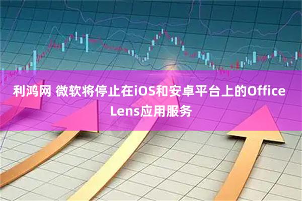 利鸿网 微软将停止在iOS和安卓平台上的Office Lens应用服务