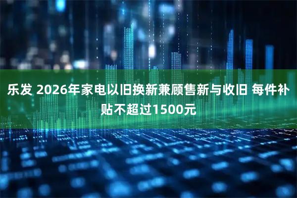 乐发 2026年家电以旧换新兼顾售新与收旧 每件补贴不超过1500元
