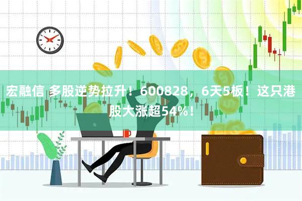 宏融信 多股逆势拉升！600828，6天5板！这只港股大涨超54%！