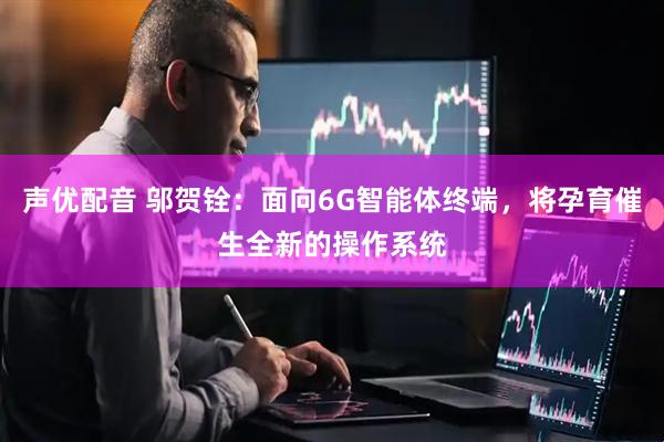 声优配音 邬贺铨：面向6G智能体终端，将孕育催生全新的操作系统