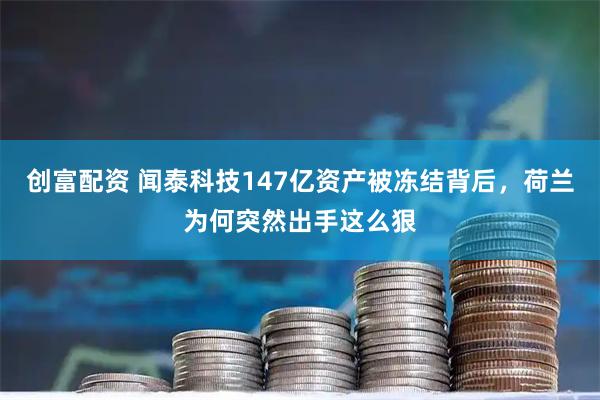 创富配资 闻泰科技147亿资产被冻结背后，荷兰为何突然出手这么狠