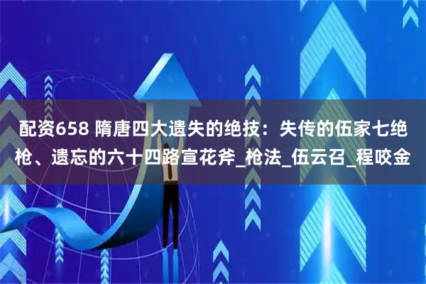 配资658 隋唐四大遗失的绝技:失传的伍家七绝枪、遗忘的六十四路宣花斧_枪法_伍云召_程咬金