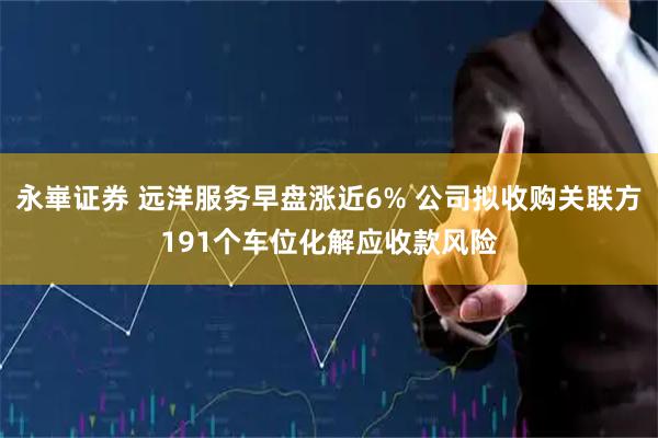 永崋证券 远洋服务早盘涨近6% 公司拟收购关联方191个车位化解应收款风险