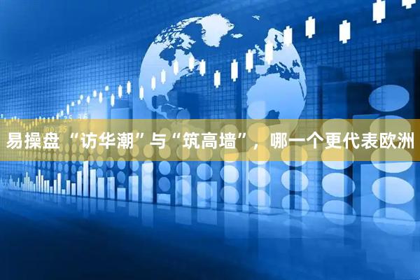 易操盘 “访华潮”与“筑高墙”，哪一个更代表欧洲