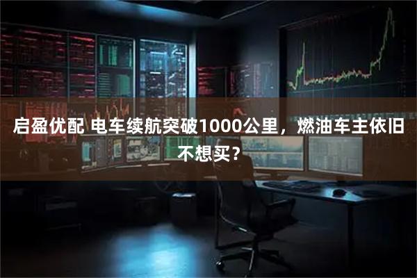 启盈优配 电车续航突破1000公里，燃油车主依旧不想买？
